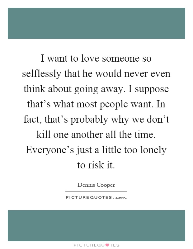 I want to love someone so selflessly that he would never even think about going away. I suppose that's what most people want. In fact, that's probably why we don't kill one another all the time. Everyone's just a little too lonely to risk it Picture Quote #1