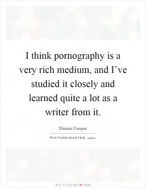 I think pornography is a very rich medium, and I’ve studied it closely and learned quite a lot as a writer from it Picture Quote #1