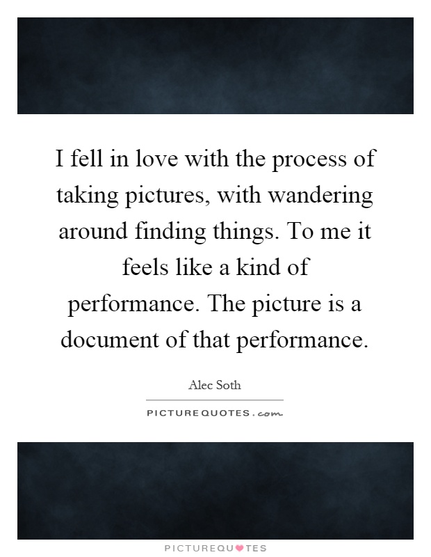 I fell in love with the process of taking pictures, with wandering around finding things. To me it feels like a kind of performance. The picture is a document of that performance Picture Quote #1