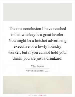 The one conclusion I have reached is that whiskey is a great leveler. You might be a hotshot advertising executive or a lowly foundry worker, but if you cannot hold your drink, you are just a drunkard Picture Quote #1