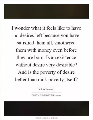 I wonder what it feels like to have no desires left because you have satisfied them all, smothered them with money even before they are born. Is an existence without desire very desirable? And is the poverty of desire better than rank poverty itself? Picture Quote #1