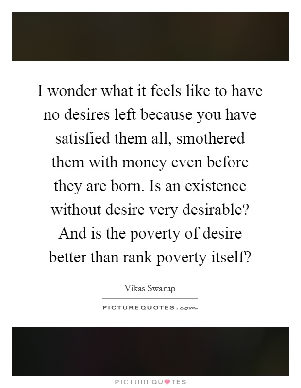 I wonder what it feels like to have no desires left because you have satisfied them all, smothered them with money even before they are born. Is an existence without desire very desirable? And is the poverty of desire better than rank poverty itself? Picture Quote #1