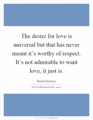 The desire for love is universal but that has never meant it’s worthy of respect. It’s not admirable to want love, it just is Picture Quote #1