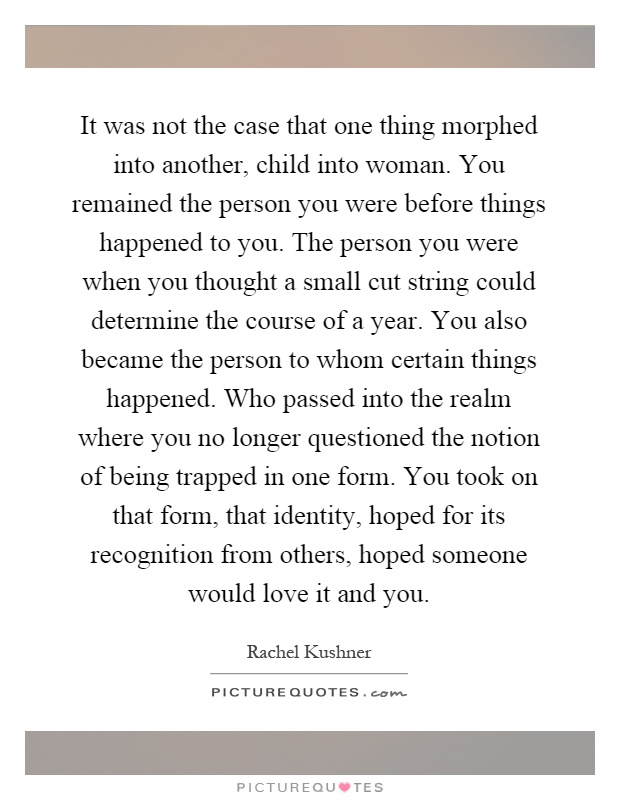 It was not the case that one thing morphed into another, child into woman. You remained the person you were before things happened to you. The person you were when you thought a small cut string could determine the course of a year. You also became the person to whom certain things happened. Who passed into the realm where you no longer questioned the notion of being trapped in one form. You took on that form, that identity, hoped for its recognition from others, hoped someone would love it and you Picture Quote #1