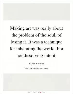 Making art was really about the problem of the soul, of losing it. It was a technique for inhabiting the world. For not dissolving into it Picture Quote #1