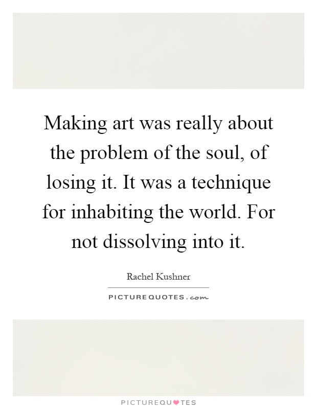 Making art was really about the problem of the soul, of losing it. It was a technique for inhabiting the world. For not dissolving into it Picture Quote #1