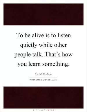 To be alive is to listen quietly while other people talk. That’s how you learn something Picture Quote #1