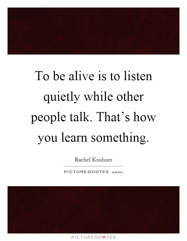 To be alive is to listen quietly while other people talk. That's how you learn something Picture Quote #1