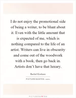 I do not enjoy the promotional side of being a writer, to be blunt about it. Even with the little amount that is expected of me, which is nothing compared to the life of an artist. Writers can live in obscurity and come out of the woodwork with a book, then go back in. Artists don’t have that luxury Picture Quote #1
