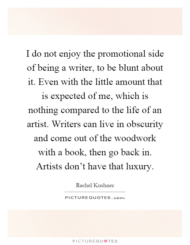 I do not enjoy the promotional side of being a writer, to be blunt about it. Even with the little amount that is expected of me, which is nothing compared to the life of an artist. Writers can live in obscurity and come out of the woodwork with a book, then go back in. Artists don't have that luxury Picture Quote #1