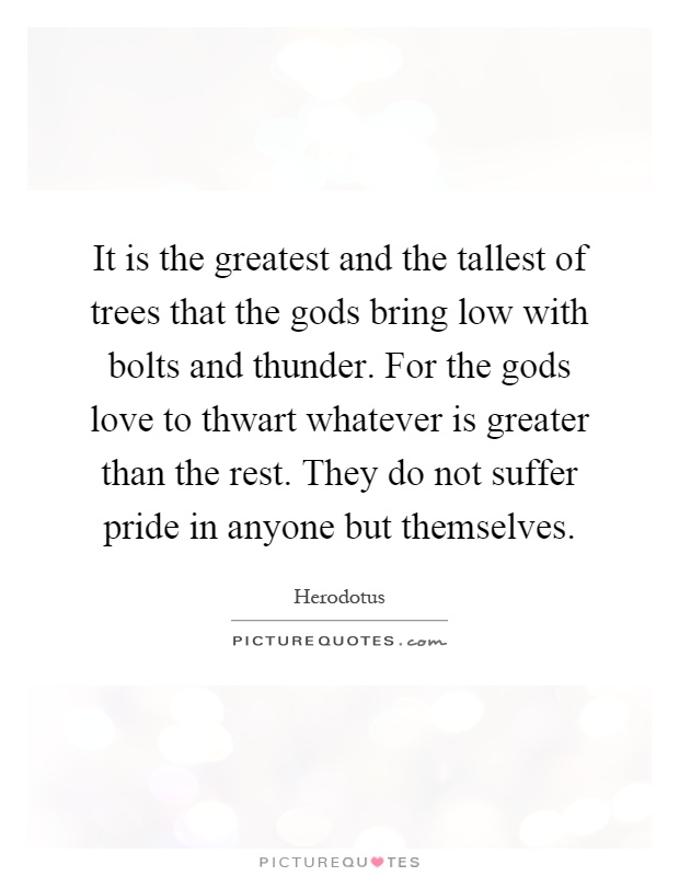 It is the greatest and the tallest of trees that the gods bring low with bolts and thunder. For the gods love to thwart whatever is greater than the rest. They do not suffer pride in anyone but themselves Picture Quote #1