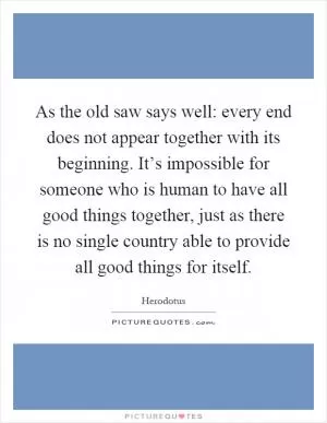 As the old saw says well: every end does not appear together with its beginning. It’s impossible for someone who is human to have all good things together, just as there is no single country able to provide all good things for itself Picture Quote #1