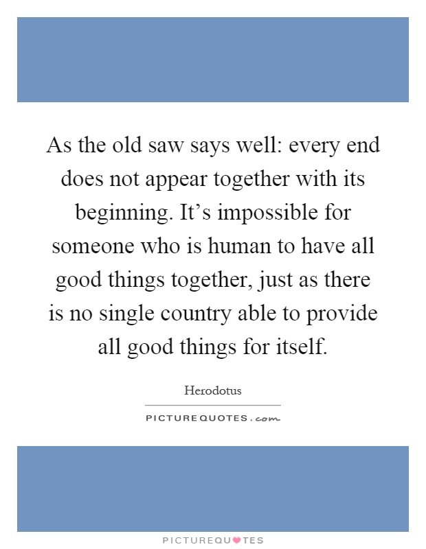 As the old saw says well: every end does not appear together with its beginning. It's impossible for someone who is human to have all good things together, just as there is no single country able to provide all good things for itself Picture Quote #1