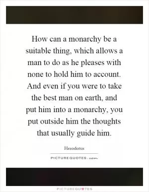 How can a monarchy be a suitable thing, which allows a man to do as he pleases with none to hold him to account. And even if you were to take the best man on earth, and put him into a monarchy, you put outside him the thoughts that usually guide him Picture Quote #1