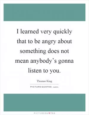 I learned very quickly that to be angry about something does not mean anybody’s gonna listen to you Picture Quote #1