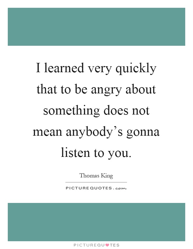 I learned very quickly that to be angry about something does not mean anybody's gonna listen to you Picture Quote #1
