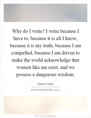 Why do I write? I write because I have to, because it is all I know, because it is my truth, because I am compelled, because I am driven to make the world acknowledge that women like me exist, and we possess a dangerous wisdom Picture Quote #1