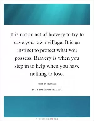It is not an act of bravery to try to save your own village. It is an instinct to protect what you possess. Bravery is when you step in to help when you have nothing to lose Picture Quote #1
