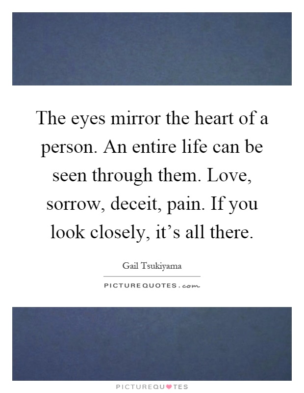 The eyes mirror the heart of a person. An entire life can be seen through them. Love, sorrow, deceit, pain. If you look closely, it's all there Picture Quote #1