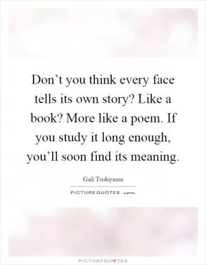 Don’t you think every face tells its own story? Like a book? More like a poem. If you study it long enough, you’ll soon find its meaning Picture Quote #1