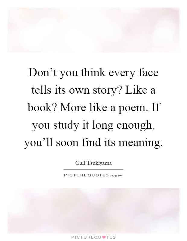 Don't you think every face tells its own story? Like a book? More like a poem. If you study it long enough, you'll soon find its meaning Picture Quote #1