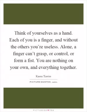 Think of yourselves as a hand. Each of you is a finger, and without the others you’re useless. Alone, a finger can’t grasp, or control, or form a fist. You are nothing on your own, and everything together Picture Quote #1