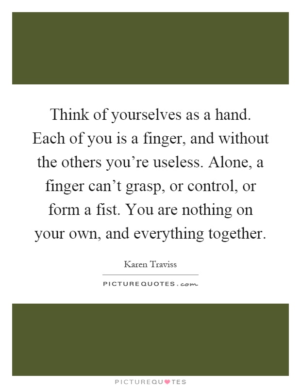 Think of yourselves as a hand. Each of you is a finger, and without the others you're useless. Alone, a finger can't grasp, or control, or form a fist. You are nothing on your own, and everything together Picture Quote #1