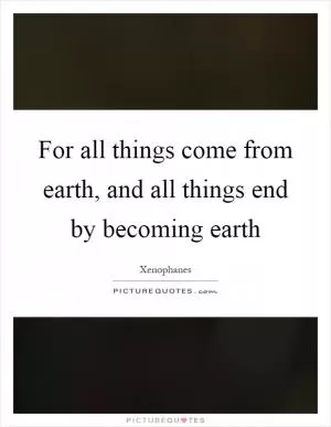 For all things come from earth, and all things end by becoming earth Picture Quote #1