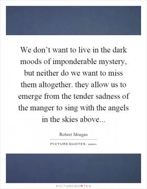 We don’t want to live in the dark moods of imponderable mystery, but neither do we want to miss them altogether. they allow us to emerge from the tender sadness of the manger to sing with the angels in the skies above Picture Quote #1