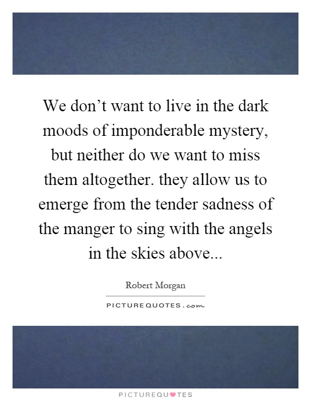 We don't want to live in the dark moods of imponderable mystery, but neither do we want to miss them altogether. they allow us to emerge from the tender sadness of the manger to sing with the angels in the skies above Picture Quote #1