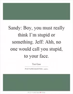 Sandy: Boy, you must really think I’m stupid or something. Jeff: Ahh, no one would call you stupid, to your face Picture Quote #1