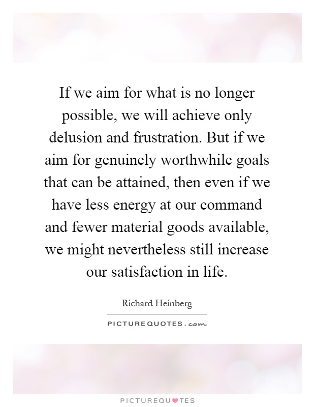 If we aim for what is no longer possible, we will achieve only delusion and frustration. But if we aim for genuinely worthwhile goals that can be attained, then even if we have less energy at our command and fewer material goods available, we might nevertheless still increase our satisfaction in life Picture Quote #1