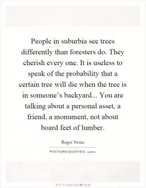 People in suburbia see trees differently than foresters do. They cherish every one. It is useless to speak of the probability that a certain tree will die when the tree is in someone’s backyard... You are talking about a personal asset, a friend, a monument, not about board feet of lumber Picture Quote #1