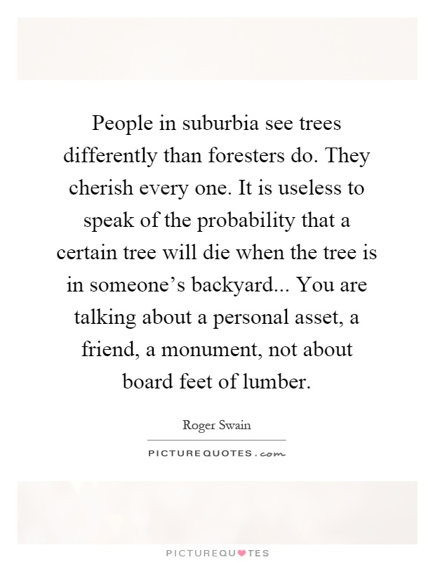People in suburbia see trees differently than foresters do. They cherish every one. It is useless to speak of the probability that a certain tree will die when the tree is in someone's backyard... You are talking about a personal asset, a friend, a monument, not about board feet of lumber Picture Quote #1