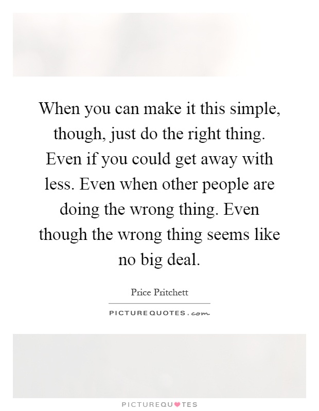 When you can make it this simple, though, just do the right thing. Even if you could get away with less. Even when other people are doing the wrong thing. Even though the wrong thing seems like no big deal Picture Quote #1