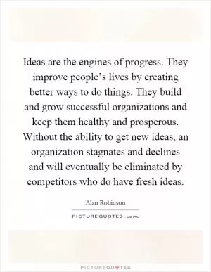 Ideas are the engines of progress. They improve people’s lives by creating better ways to do things. They build and grow successful organizations and keep them healthy and prosperous. Without the ability to get new ideas, an organization stagnates and declines and will eventually be eliminated by competitors who do have fresh ideas Picture Quote #1