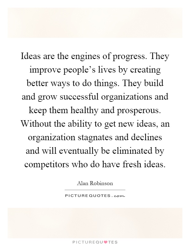 Ideas are the engines of progress. They improve people's lives by creating better ways to do things. They build and grow successful organizations and keep them healthy and prosperous. Without the ability to get new ideas, an organization stagnates and declines and will eventually be eliminated by competitors who do have fresh ideas Picture Quote #1