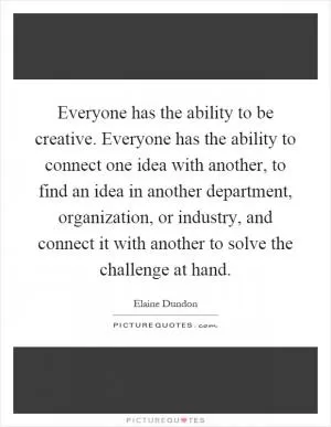 Everyone has the ability to be creative. Everyone has the ability to connect one idea with another, to find an idea in another department, organization, or industry, and connect it with another to solve the challenge at hand Picture Quote #1