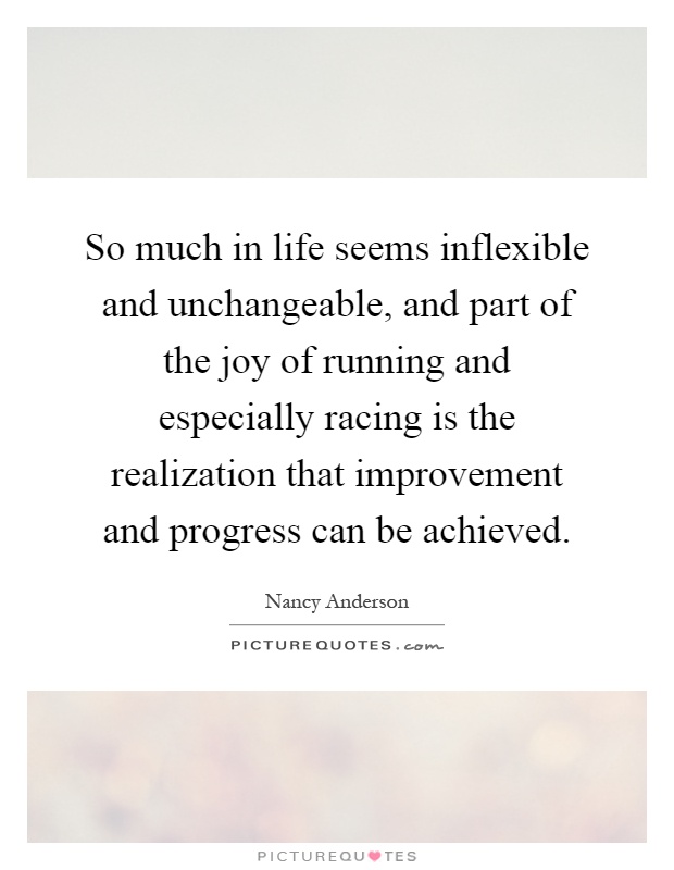 So much in life seems inflexible and unchangeable, and part of the joy of running and especially racing is the realization that improvement and progress can be achieved Picture Quote #1