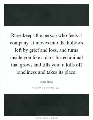 Rage keeps the person who feels it company. It moves into the hollows left by grief and loss, and turns inside you like a dark furred animal that grows and fills you; it kills off loneliness and takes its place Picture Quote #1