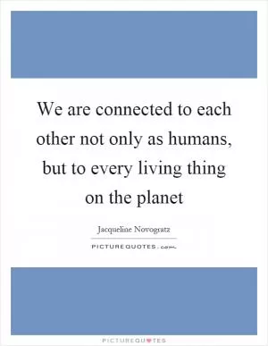 We are connected to each other not only as humans, but to every living thing on the planet Picture Quote #1