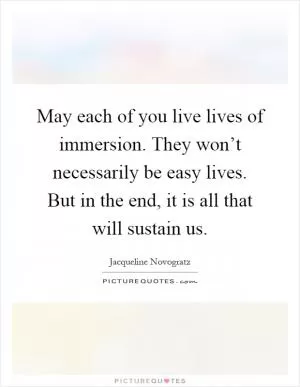 May each of you live lives of immersion. They won’t necessarily be easy lives. But in the end, it is all that will sustain us Picture Quote #1