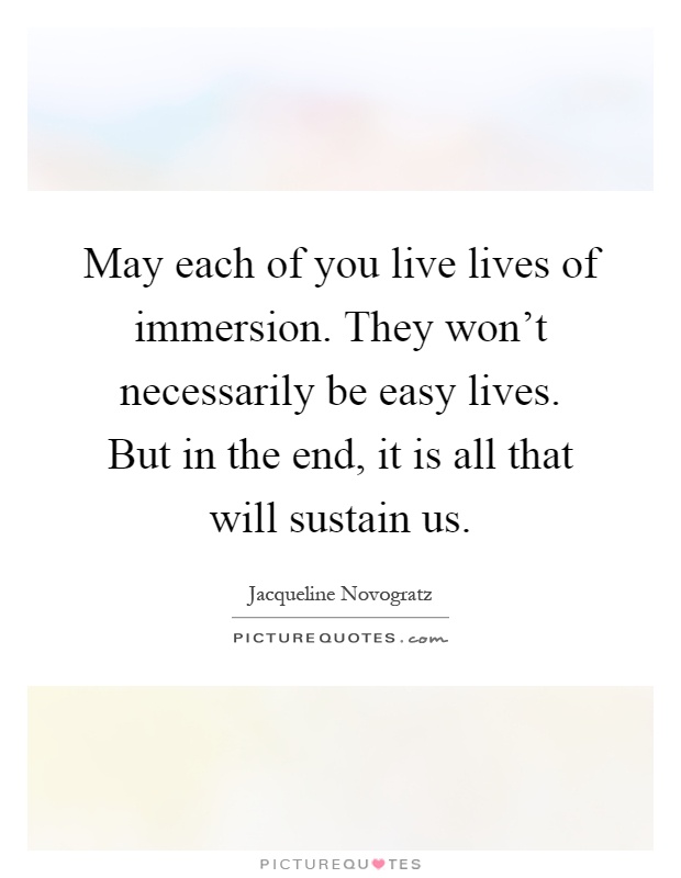 May each of you live lives of immersion. They won't necessarily be easy lives. But in the end, it is all that will sustain us Picture Quote #1