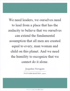 We need leaders, we ourselves need to lead from a place that has the audacity to believe that we ourselves can extend the fundamental assumption that all men are created equal to every, man woman and child on this planet. And we need the humility to recognize that we cannot do it alone Picture Quote #1