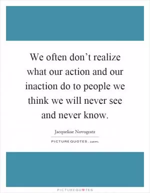 We often don’t realize what our action and our inaction do to people we think we will never see and never know Picture Quote #1