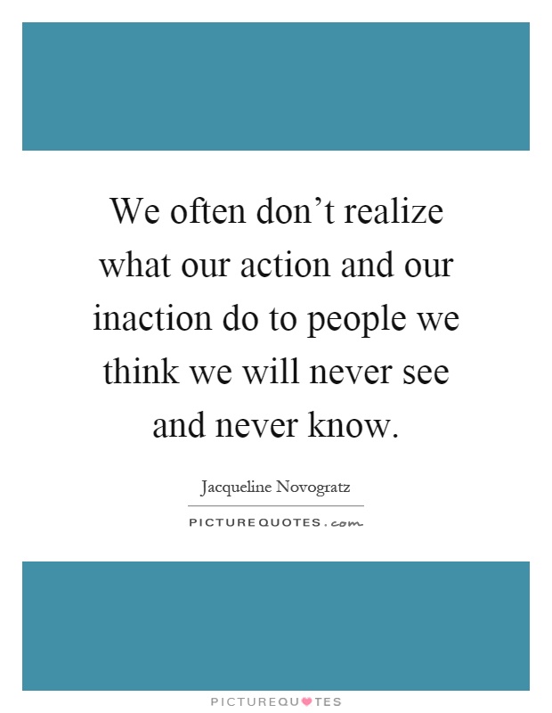 We often don't realize what our action and our inaction do to people we think we will never see and never know Picture Quote #1