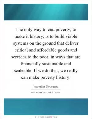 The only way to end poverty, to make it history, is to build viable systems on the ground that deliver critical and affordable goods and services to the poor, in ways that are financially sustainable and scaleable. If we do that, we really can make poverty history Picture Quote #1