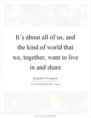 It’s about all of us, and the kind of world that we, together, want to live in and share Picture Quote #1