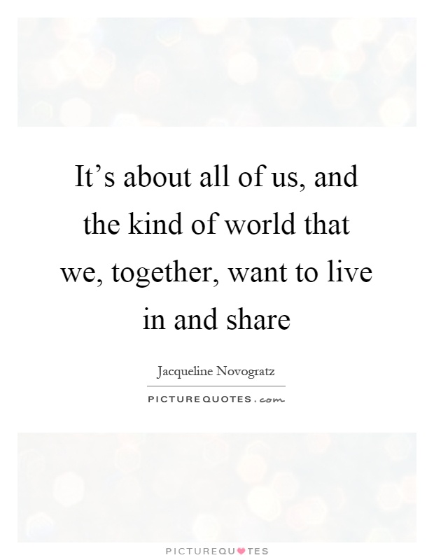 It's about all of us, and the kind of world that we, together, want to live in and share Picture Quote #1