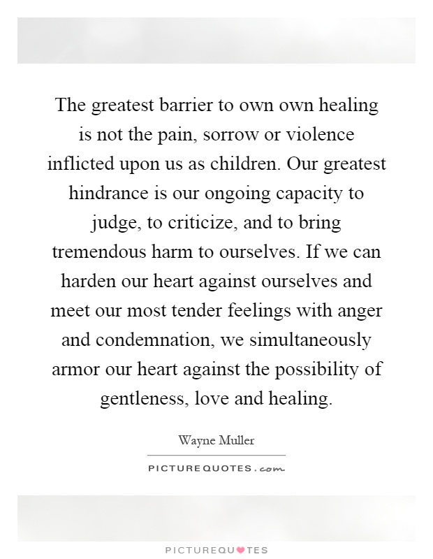 The greatest barrier to own own healing is not the pain, sorrow or violence inflicted upon us as children. Our greatest hindrance is our ongoing capacity to judge, to criticize, and to bring tremendous harm to ourselves. If we can harden our heart against ourselves and meet our most tender feelings with anger and condemnation, we simultaneously armor our heart against the possibility of gentleness, love and healing Picture Quote #1
